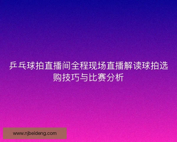 乒乓球拍直播间全程现场直播解读球拍选购技巧与比赛分析
