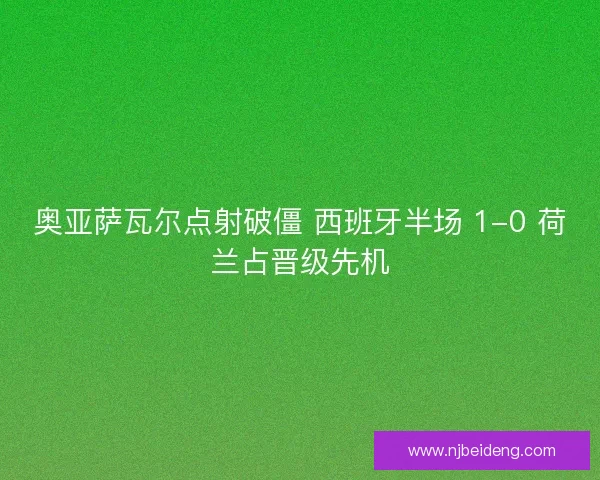 奥亚萨瓦尔点射破僵 西班牙半场 1-0 荷兰占晋级先机