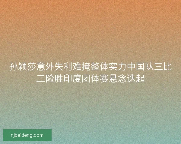 孙颖莎意外失利难掩整体实力中国队三比二险胜印度团体赛悬念迭起