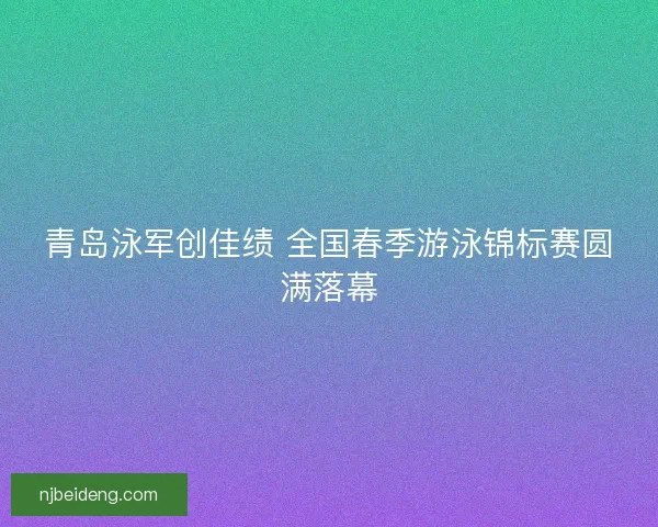 青岛泳军创佳绩 全国春季游泳锦标赛圆满落幕