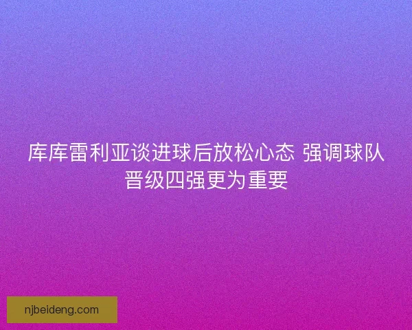库库雷利亚谈进球后放松心态 强调球队晋级四强更为重要