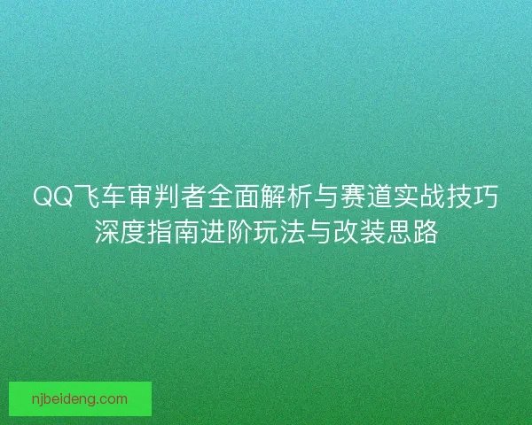 QQ飞车审判者全面解析与赛道实战技巧深度指南进阶玩法与改装思路
