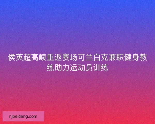 侯英超高崚重返赛场可兰白克兼职健身教练助力运动员训练
