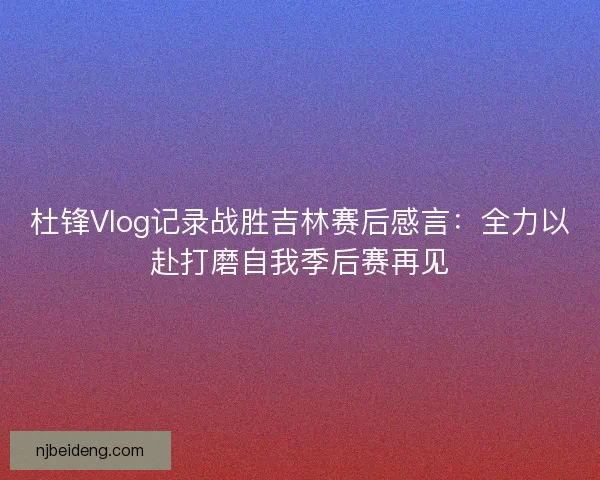 杜锋Vlog记录战胜吉林赛后感言：全力以赴打磨自我季后赛再见