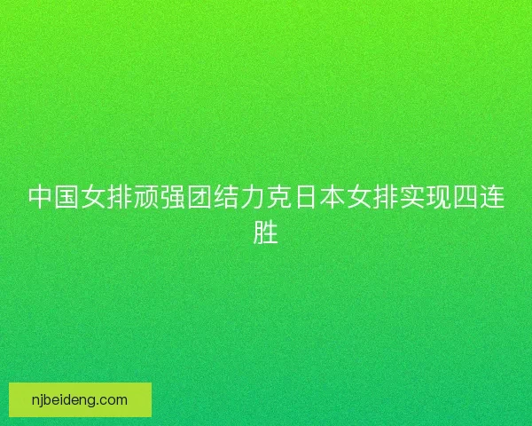 中国女排顽强团结力克日本女排实现四连胜