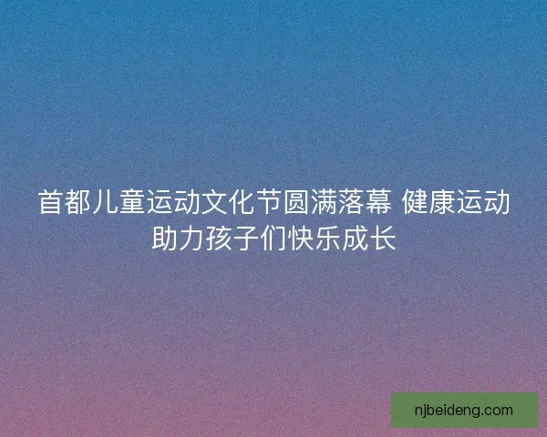 首都儿童运动文化节圆满落幕 健康运动助力孩子们快乐成长