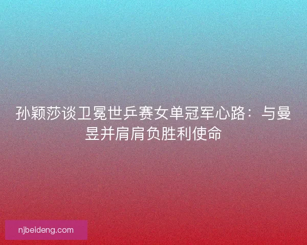 孙颖莎谈卫冕世乒赛女单冠军心路：与曼昱并肩肩负胜利使命