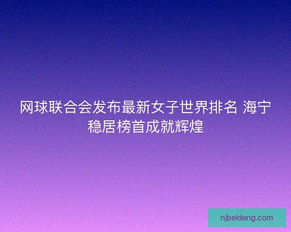 网球联合会发布最新女子世界排名 海宁稳居榜首成就辉煌