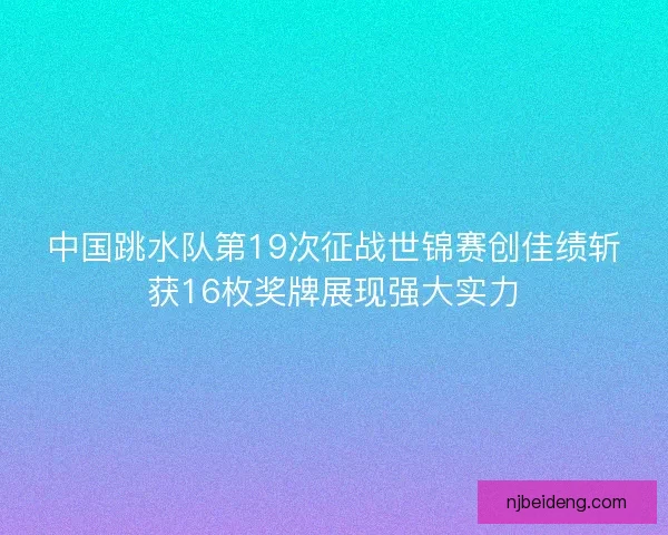 中国跳水队第19次征战世锦赛创佳绩斩获16枚奖牌展现强大实力