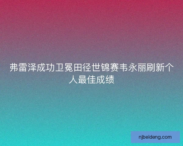 弗雷泽成功卫冕田径世锦赛韦永丽刷新个人最佳成绩