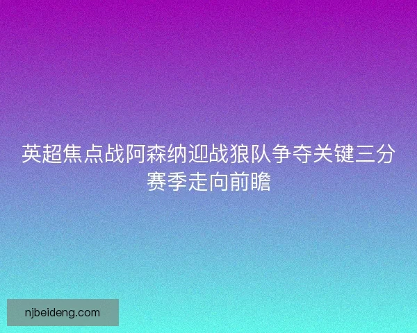 英超焦点战阿森纳迎战狼队争夺关键三分赛季走向前瞻