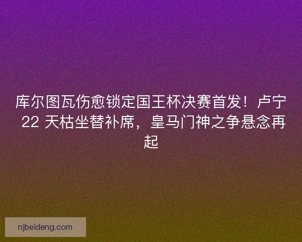 库尔图瓦伤愈锁定国王杯决赛首发！卢宁 22 天枯坐替补席，皇马门神之争悬念再起