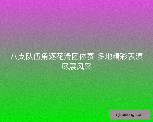 八支队伍角逐花滑团体赛 多地精彩表演尽展风采